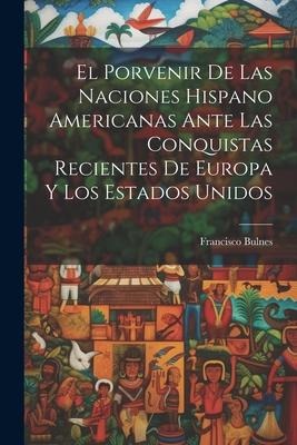 El Porvenir De Las Naciones Hispano Americanas Ante Las Conquistas Recientes De Europa Y Los Estados Unidos - Francisco Bulnes