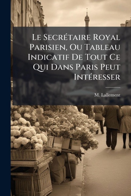 Le SecrÃ(c)taire Royal Parisien, Ou Tableau Indicatif De Tout Ce Qui Dans Paris Peut IntÃ(c)resser - M. Lallement