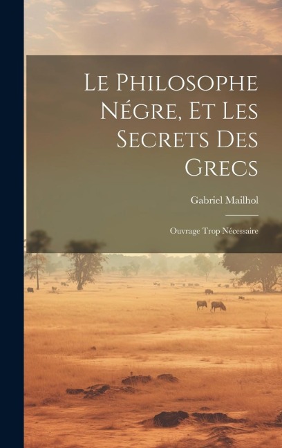 Le Philosophe Négre, Et Les Secrets Des Grecs: Ouvrage Trop Nécessaire - Gabriel Mailhol
