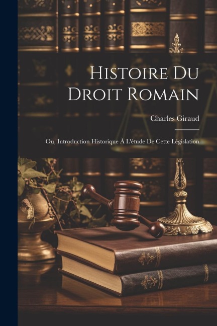 Histoire Du Droit Romain: Ou, Introduction Historique À L'étude De Cette Législation - Charles Giraud