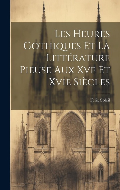 Les Heures Gothiques Et La Littérature Pieuse Aux Xve Et Xvie Siècles - Félix Soleil
