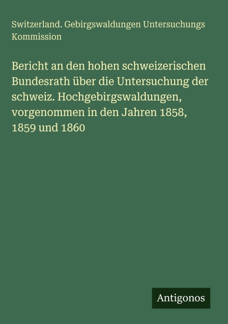 Bericht an den hohen schweizerischen Bundesrath über die Untersuchung der schweiz. Hochgebirgswaldungen, vorgenommen in den Jahren 1858, 1859 und 1860 - Switzerland. Gebirgswaldungen Untersuchungs Kommission