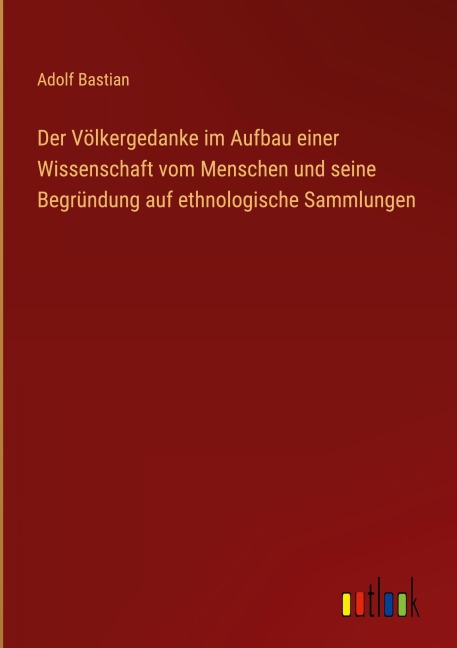 Der Völkergedanke im Aufbau einer Wissenschaft vom Menschen und seine Begründung auf ethnologische Sammlungen - Adolf Bastian