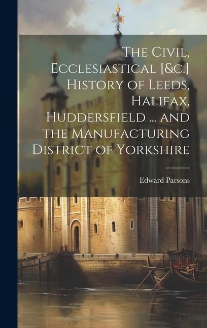 The Civil, Ecclesiastical [&c.] History of Leeds, Halifax, Huddersfield ... and the Manufacturing District of Yorkshire - Edward Parsons