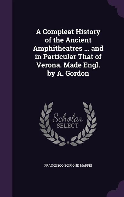 A Compleat History of the Ancient Amphitheatres ... and in Particular That of Verona. Made Engl. by A. Gordon - Francesco Scipione Maffei