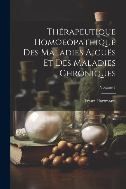 Thérapeutique Homoeopathique Des Maladies Aiguës Et Des Maladies Chroniques; Volume 1 - Franz Hartmann