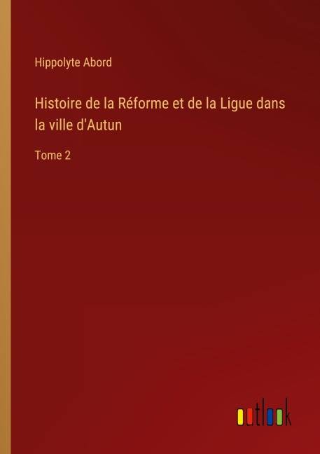 Histoire de la Réforme et de la Ligue dans la ville d'Autun - Hippolyte Abord