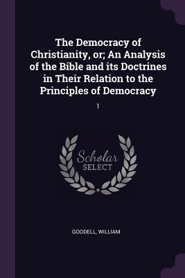 The Democracy of Christianity, or; An Analysis of the Bible and its Doctrines in Their Relation to the Principles of Democracy - William Goodell