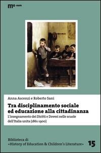 Tra disciplinamento sociale ed educazione alla cittadinanza. L'insegnamento dei diritti e doveri nelle scuole dell'Italia unita (1861-1900) - Anna Ascenzi, Roberto Sani