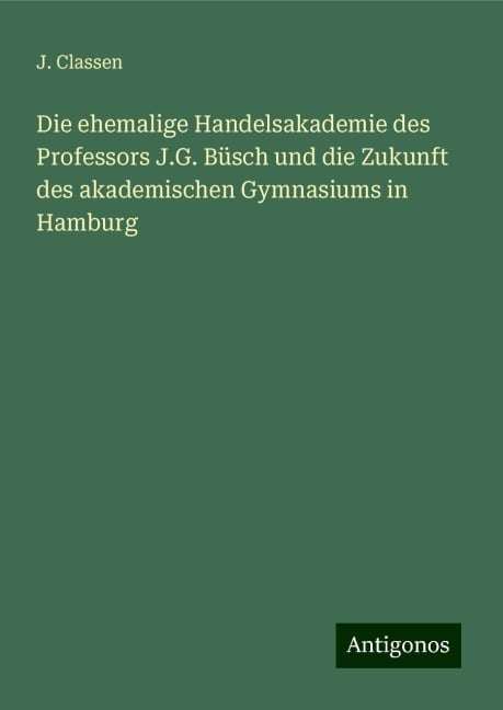 Die ehemalige Handelsakademie des Professors J.G. Büsch und die Zukunft des akademischen Gymnasiums in Hamburg - J. Classen