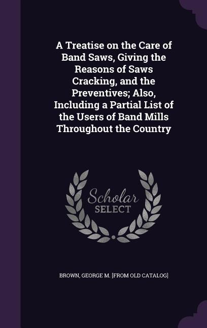 A Treatise on the Care of Band Saws, Giving the Reasons of Saws Cracking, and the Preventives; Also, Including a Partial List of the Users of Band Mills Throughout the Country - 