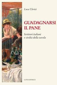 Guadagnarsi il pane. Scrittori italiani e civiltà della tavola - Luca Clerici