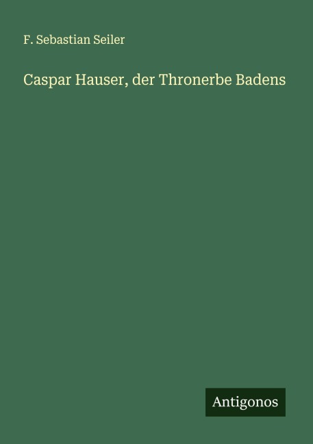 Caspar Hauser, der Thronerbe Badens - F. Sebastian Seiler