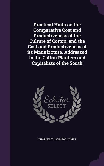 Practical Hints on the Comparative Cost and Productiveness of the Culture of Cotton, and the Cost and Productiveness of its Manufacture. Addressed to - Charles T. James