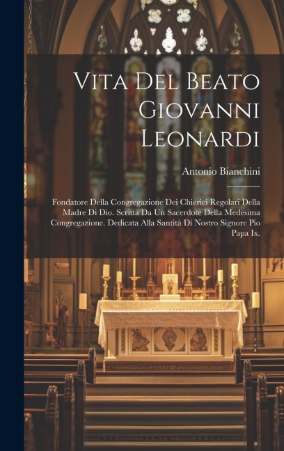 Vita Del Beato Giovanni Leonardi: Fondatore Della Congregazione Dei Chierici Regolari Della Madre Di Dio. Scritta Da Un Sacerdote Della Medesima Congr - Antonio Bianchini