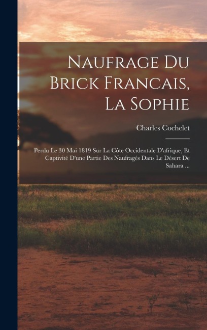Naufrage Du Brick Francais, La Sophie: Perdu Le 30 Mai 1819 Sur La Côte Occidentale D'afrique, Et Captivité D'une Partie Des Naufragés Dans Le Désert - Charles Cochelet