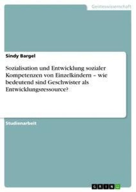 Sozialisation und Entwicklung sozialer Kompetenzen von Einzelkindern - wie bedeutend sind Geschwister als Entwicklungsressource? - Sindy Bargel
