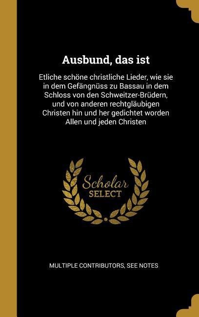 Ausbund, das ist: Etliche schöne christliche Lieder, wie sie in dem Gefängnüss zu Bassau in dem Schloss von den Schweitzer-Brüdern, und - Multiple Contributors
