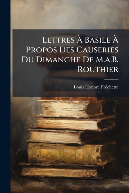 Lettres Ã Basile Ã Propos Des Causeries Du Dimanche De M.a.B. Routhier - Louis Honorã(c) Frã(c)Chette