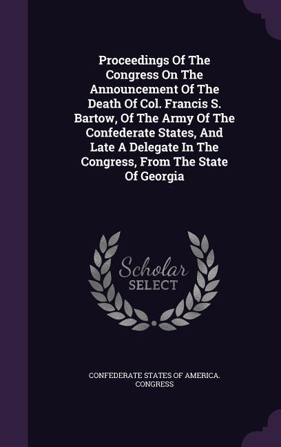 Proceedings Of The Congress On The Announcement Of The Death Of Col. Francis S. Bartow, Of The Army Of The Confederate States, And Late A Delegate In The Congress, From The State Of Georgia - 