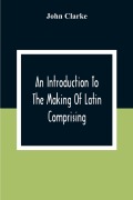 Cover-Bild zum Titel 'An Introduction To The Making Of Latin Comprising, After An Easy Compendious Method, The Substance Of The Latin Syntax' von 'John Clarke'