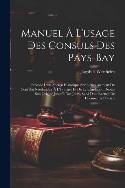Manuel À L'usage Des Consuls Des Pays-Bay: Précédé D'un Aperçu Historique Sur L'établissement Du Consulat Neérlandais À L'étranger Et De La Législatio - Jacobus Wertheim