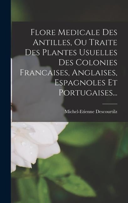 Flore Medicale Des Antilles, Ou Traite Des Plantes Usuelles Des Colonies Francaises, Anglaises, Espagnoles Et Portugaises... - Michel-Etienne Descourtilz