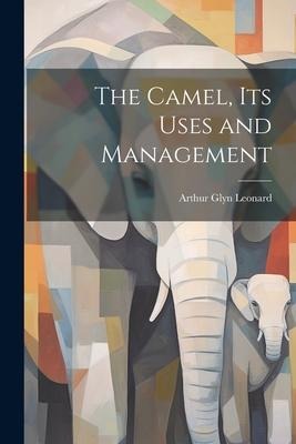 The Camel, Its Uses and Management - Arthur Glyn Leonard