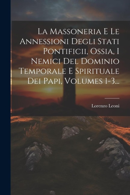 La Massoneria E Le Annessioni Degli Stati Pontificii, Ossia, I Nemici Del Dominio Temporale E Spirituale Dei Papi, Volumes 1-3... - Lorenzo Leoni (Barone ).