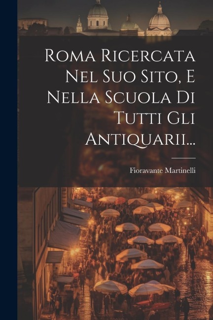 Roma Ricercata Nel Suo Sito, E Nella Scuola Di Tutti Gli Antiquarii... - Fioravante Martinelli