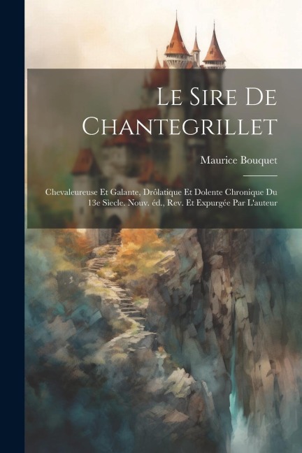 Le sire de Chantegrillet; chevaleureuse et galante, drôlatique et dolente chronique du 13e sìecle. Nouv. éd., rev. et expurgée par l'auteur - Maurice Bouquet