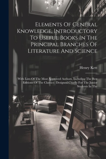 Elements Of General Knowledge, Introductory To Useful Books In The Principal Branches Of Literature And Science: With Lists Of The Most Approved Autho - Henry Kett