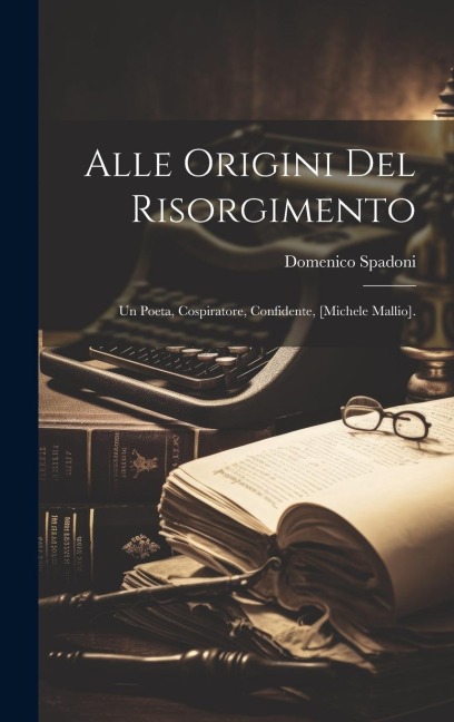 Alle Origini Del Risorgimento: Un Poeta, Cospiratore, Confidente, [Michele Mallio]. - Domenico Spadoni
