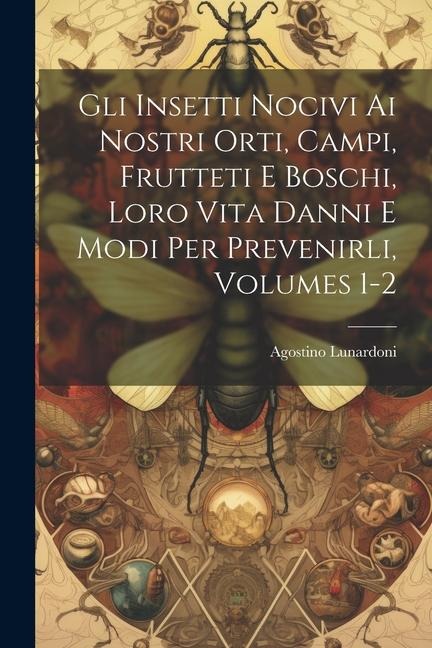 Gli Insetti Nocivi Ai Nostri Orti, Campi, Frutteti E Boschi, Loro Vita Danni E Modi Per Prevenirli, Volumes 1-2 - Agostino Lunardoni