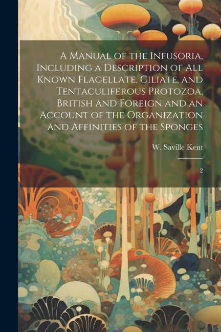 A Manual of the Infusoria, Including a Description of all Known Flagellate, Ciliate, and Tentaculiferous Protozoa, British and Foreign and an Account of the Organization and Affinities of the Sponges - W Saville D Kent