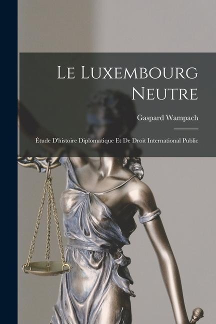 Le Luxembourg Neutre: Étude D'histoire Diplomatique Et De Droit International Public - Gaspard Wampach