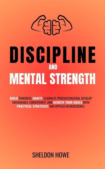 Discipline and Mental Strength. Build Powerful Habits, Eliminate Procrastination, Develop Unshakable Consistency, And Achieve Your Goals With Practical Strategies And Applied Neuroscience. - Sheldon Howe