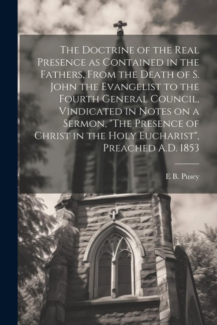The Doctrine of the Real Presence as Contained in the Fathers, From the Death of S. John the Evangelist to the Fourth General Council, Vindicated in N - Edward Bouverie Pusey