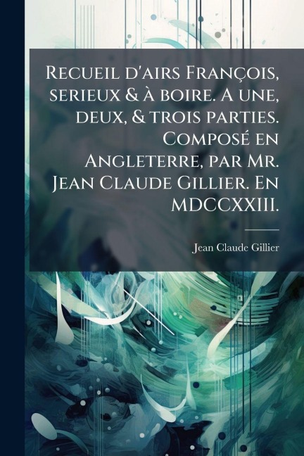 Recueil d'airs François, serieux & Ã boire. A une, deux, & trois parties. ComposÃ(c) en Angleterre, par Mr. Jean Claude Gillier. En MDCCXXIII. - Jean Claude Gillier