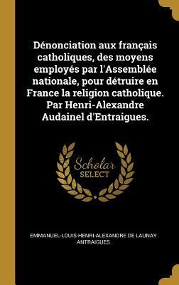 Dénonciation aux français catholiques, des moyens employés par l'Assemblée nationale, pour détruire en France la religion catholique. Par Henri-Alexandre Audainel d'Entraigues. - Emmanuel-Louis-Henri-Alexand Antraigues