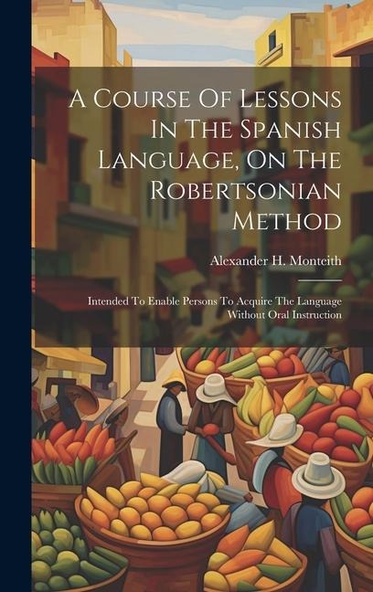 A Course Of Lessons In The Spanish Language, On The Robertsonian Method: Intended To Enable Persons To Acquire The Language Without Oral Instruction - Alexander H. Monteith