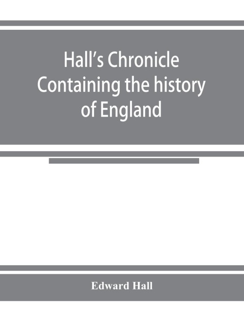 Hall's chronicle; containing the history of England, during the reign of Henry the Fourth, and the succeeding monarchs, to the end of the reign of Henry the Eighth, in which are particularly described the manners and customs of those periods - Edward Hall