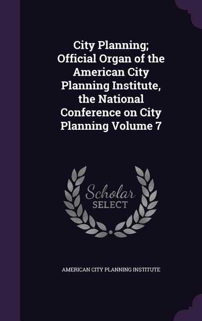 City Planning; Official Organ of the American City Planning Institute, the National Conference on City Planning Volume 7 - 