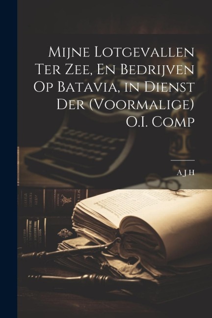 Mijne Lotgevallen Ter Zee, En Bedrijven Op Batavia, in Dienst Der (Voormalige) O.I. Comp - A. J. H