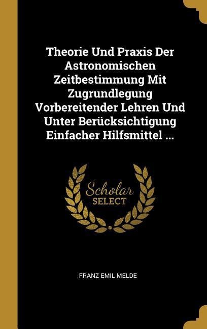 Theorie Und Praxis Der Astronomischen Zeitbestimmung Mit Zugrundlegung Vorbereitender Lehren Und Unter Berücksichtigung Einfacher Hilfsmittel ... - Franz Emil Melde