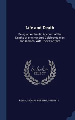 Life and Death: Being an Authentic Account of the Deaths of one Hundred Celebrated men and Women, With Their Portraits - Thomas Herbert Lewin