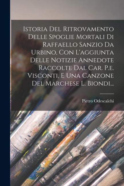 Istoria Del Ritrovamento Delle Spoglie Mortali Di Raffaello Sanzio Da Urbino, Con L'aggiunta Delle Notizie Annedote Raccolte Dal Car. P.e. Visconti, E - Pietro Odescalchi (Principe ).