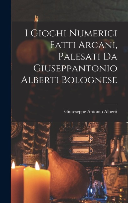 I Giochi Numerici Fatti Arcani, Palesati Da Giuseppantonio Alberti Bolognese - Giuseseppe Antonio Alberti