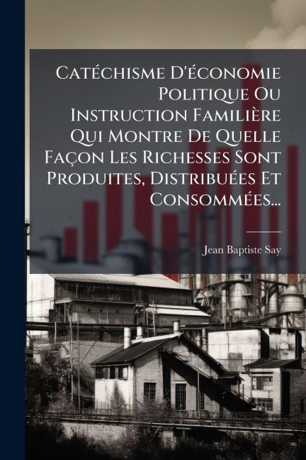 CatÃ(c)chisme D'Ã(c)conomie Politique Ou Instruction Familière Qui Montre De Quelle Façon Les Richesses Sont Produites, DistribuÃ(c)es Et ConsommÃ(c)es... - Jean-Baptiste Say