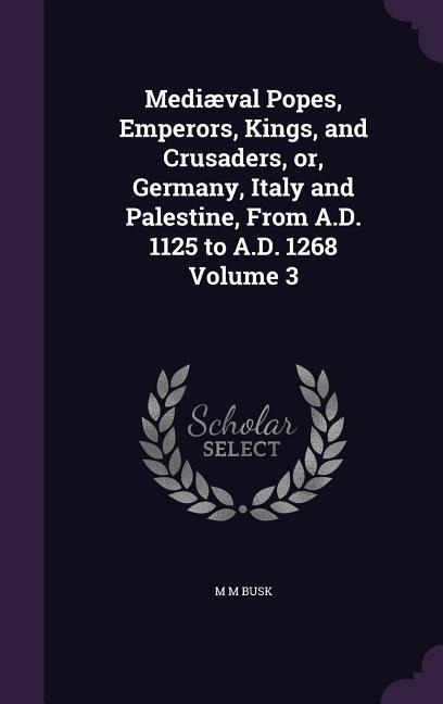 Mediæval Popes, Emperors, Kings, and Crusaders, or, Germany, Italy and Palestine, From A.D. 1125 to A.D. 1268 Volume 3 - M M Busk